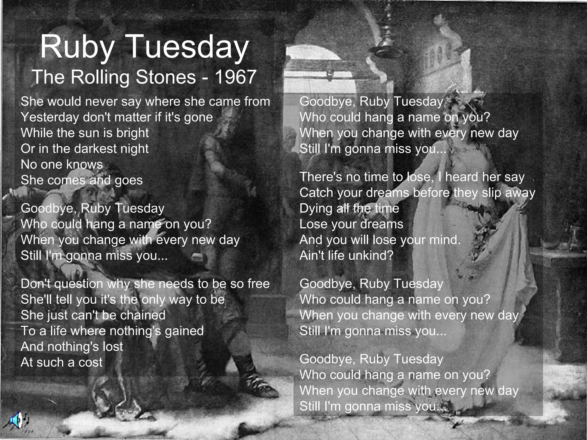 Ruby Tuesday
 The Rolling Stones - 1967
She would never say where she came from      Goodbye, Ruby Tuesday
Yesterday don't matter if it's gone          Who could hang a name on you?
While the sun is bright                      When you change with every new day
Or in the darkest night                      Still I'm gonna miss you...
No one knows
She comes and goes                           There's no time to lose, I heard her say
                                             Catch your dreams before they slip away
Goodbye, Ruby Tuesday                        Dying all the time
Who could hang a name on you?                Lose your dreams
When you change with every new day           And you will lose your mind.
Still I'm gonna miss you...                  Ain't life unkind?

Don't question why she needs to be so free   Goodbye, Ruby Tuesday
She'll tell you it's the only way to be      Who could hang a name on you?
She just can't be chained                    When you change with every new day
To a life where nothing's gained             Still I'm gonna miss you...
And nothing's lost
At such a cost                               Goodbye, Ruby Tuesday
                                             Who could hang a name on you?
                                             When you change with every new day
                                             Still I'm gonna miss you...
 