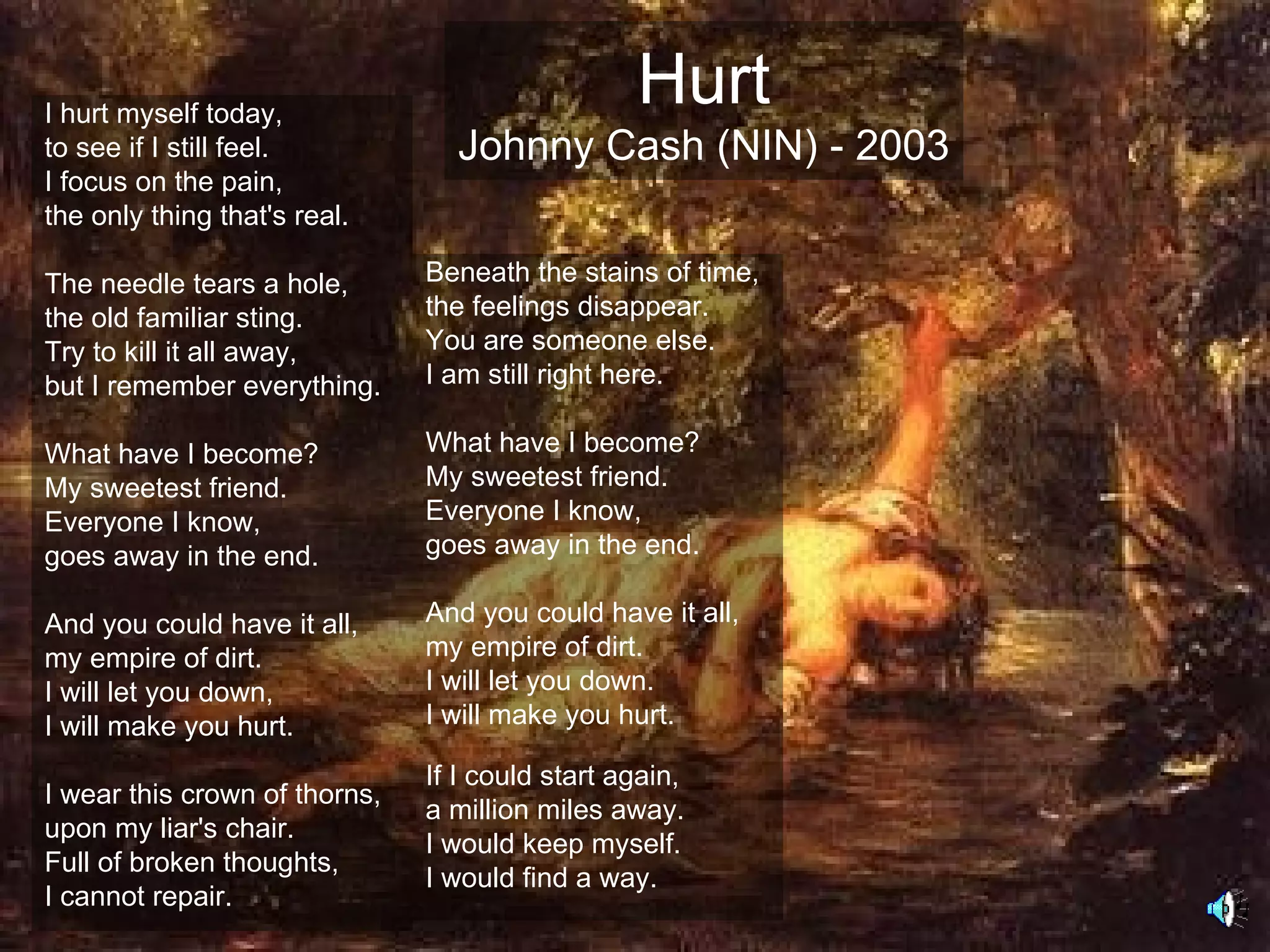 I hurt myself today,
                                                 Hurt
to see if I still feel.          Johnny Cash (NIN) - 2003
I focus on the pain,
the only thing that's real.

The needle tears a hole,       Beneath the stains of time,
the old familiar sting.        the feelings disappear.
Try to kill it all away,       You are someone else.
but I remember everything.     I am still right here.

What have I become?            What have I become?
My sweetest friend.            My sweetest friend.
Everyone I know,               Everyone I know,
goes away in the end.          goes away in the end.

And you could have it all,     And you could have it all,
my empire of dirt.             my empire of dirt.
I will let you down,           I will let you down.
I will make you hurt.          I will make you hurt.

                               If I could start again,
I wear this crown of thorns,
                               a million miles away.
upon my liar's chair.
                               I would keep myself.
Full of broken thoughts,
                               I would find a way.
I cannot repair.
 