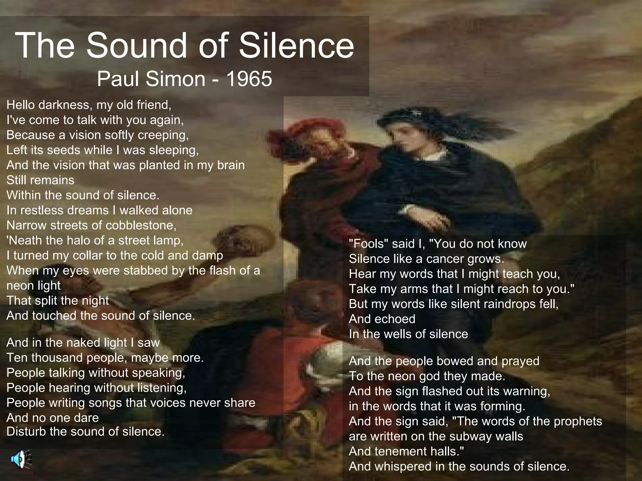 The Sound of Silence
               Paul Simon - 1965
Hello darkness, my old friend,
I've come to talk with you again,
Because a vision softly creeping,
Left its seeds while I was sleeping,
And the vision that was planted in my brain
Still remains
Within the sound of silence.
In restless dreams I walked alone
Narrow streets of cobblestone,
'Neath the halo of a street lamp,              "Fools" said I, "You do not know
I turned my collar to the cold and damp        Silence like a cancer grows.
When my eyes were stabbed by the flash of a    Hear my words that I might teach you,
neon light                                     Take my arms that I might reach to you."
That split the night                           But my words like silent raindrops fell,
And touched the sound of silence.              And echoed
                                               In the wells of silence
And in the naked light I saw
Ten thousand people, maybe more.               And the people bowed and prayed
People talking without speaking,               To the neon god they made.
People hearing without listening,              And the sign flashed out its warning,
People writing songs that voices never share   in the words that it was forming.
And no one dare                                And the sign said, "The words of the prophets
Disturb the sound of silence.                  are written on the subway walls
                                               And tenement halls."
                                               And whispered in the sounds of silence.
 