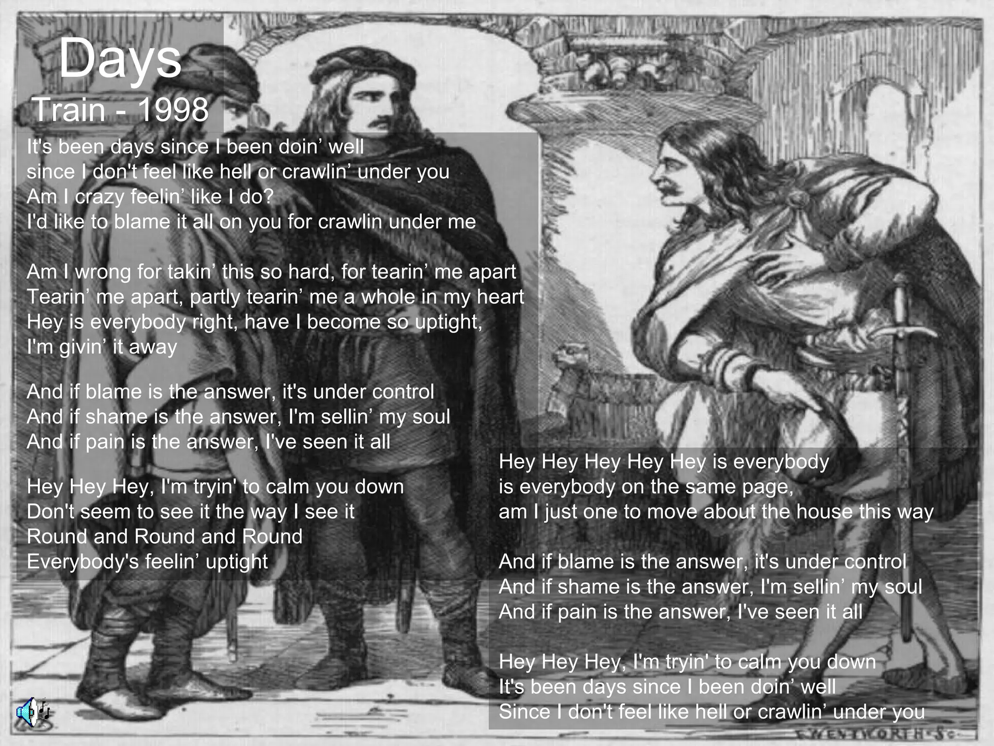 Days
Train - 1998
It's been days since I been doin’ well
since I don't feel like hell or crawlin’ under you
Am I crazy feelin’ like I do?
I'd like to blame it all on you for crawlin under me

Am I wrong for takin’ this so hard, for tearin’ me apart
Tearin’ me apart, partly tearin’ me a whole in my heart
Hey is everybody right, have I become so uptight,
I'm givin’ it away

And if blame is the answer, it's under control
And if shame is the answer, I'm sellin’ my soul
And if pain is the answer, I've seen it all
                                                       Hey Hey Hey Hey Hey is everybody
Hey Hey Hey, I'm tryin' to calm you down               is everybody on the same page,
Don't seem to see it the way I see it                  am I just one to move about the house this way
Round and Round and Round
Everybody's feelin’ uptight                            And if blame is the answer, it's under control
                                                       And if shame is the answer, I'm sellin’ my soul
                                                       And if pain is the answer, I've seen it all

                                                       Hey Hey Hey, I'm tryin' to calm you down
                                                       It's been days since I been doin’ well
                                                       Since I don't feel like hell or crawlin’ under you
 