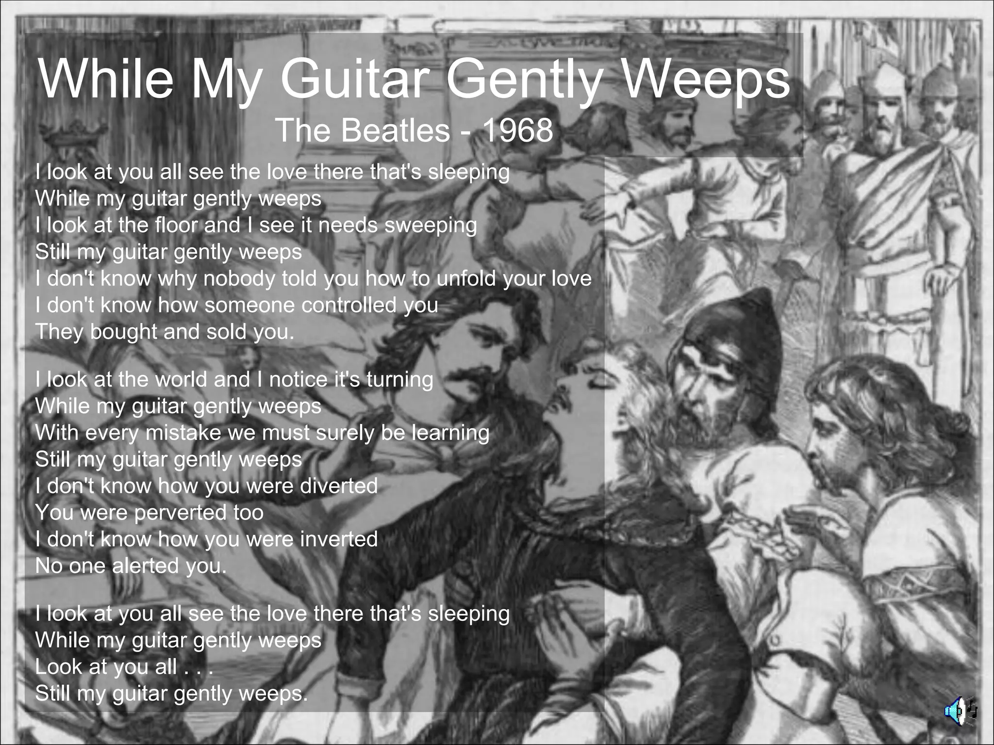 While My Guitar Gently Weeps
                          The Beatles - 1968
I look at you all see the love there that's sleeping
While my guitar gently weeps
I look at the floor and I see it needs sweeping
Still my guitar gently weeps
I don't know why nobody told you how to unfold your love
I don't know how someone controlled you
They bought and sold you.

I look at the world and I notice it's turning
While my guitar gently weeps
With every mistake we must surely be learning
Still my guitar gently weeps
I don't know how you were diverted
You were perverted too
I don't know how you were inverted
No one alerted you.

I look at you all see the love there that's sleeping
While my guitar gently weeps
Look at you all . . .
Still my guitar gently weeps.
 