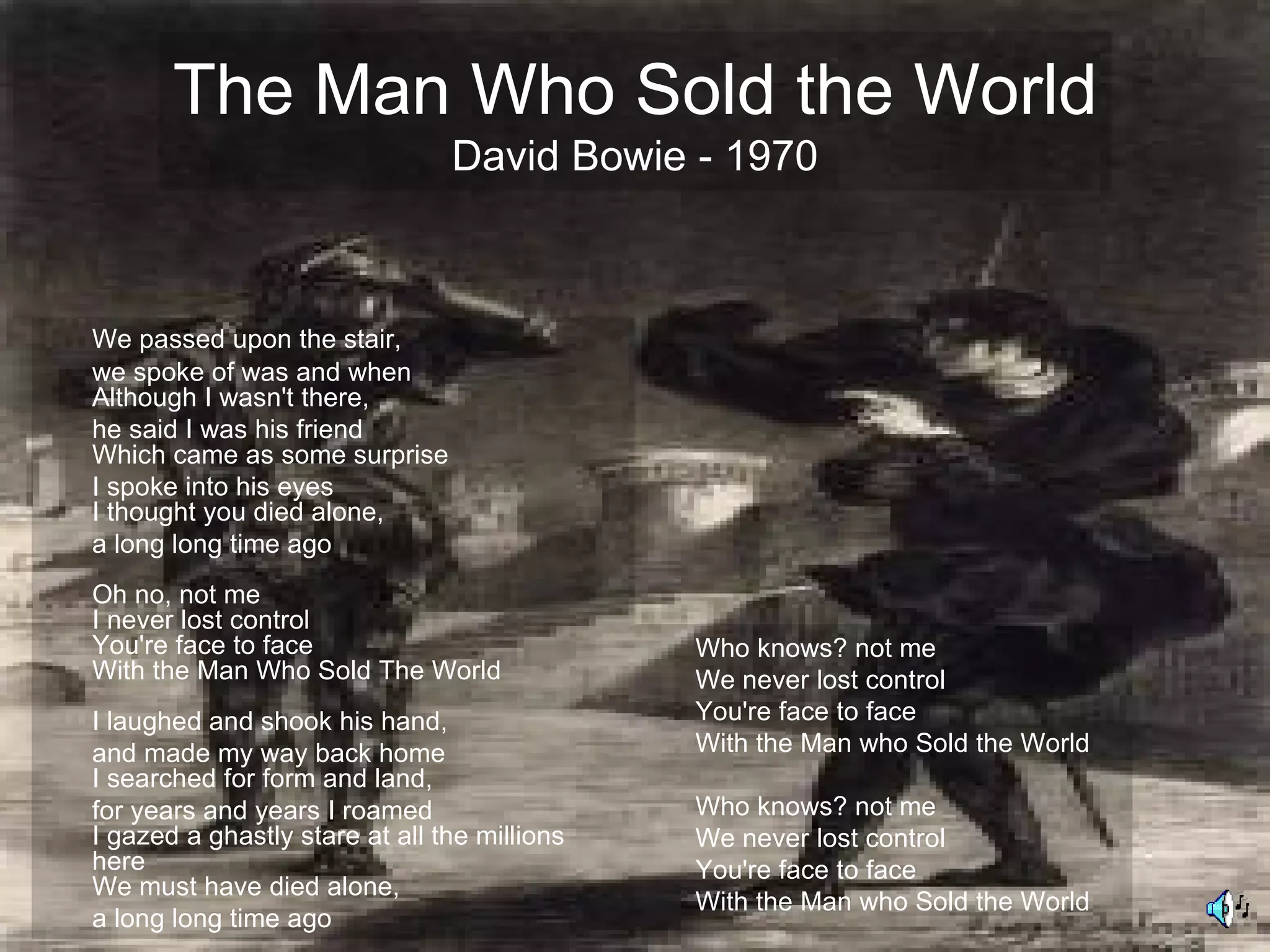 The Man Who Sold the World
                                David Bowie - 1970



We passed upon the stair,
we spoke of was and when
Although I wasn't there,
he said I was his friend
Which came as some surprise
I spoke into his eyes
I thought you died alone,
a long long time ago
Oh no, not me
I never lost control
You're face to face                           Who knows? not me
With the Man Who Sold The World               We never lost control
I laughed and shook his hand,                 You're face to face
and made my way back home                     With the Man who Sold the World
I searched for form and land,
for years and years I roamed                  Who knows? not me
I gazed a ghastly stare at all the millions   We never lost control
here                                          You're face to face
We must have died alone,
                                              With the Man who Sold the World
a long long time ago
 