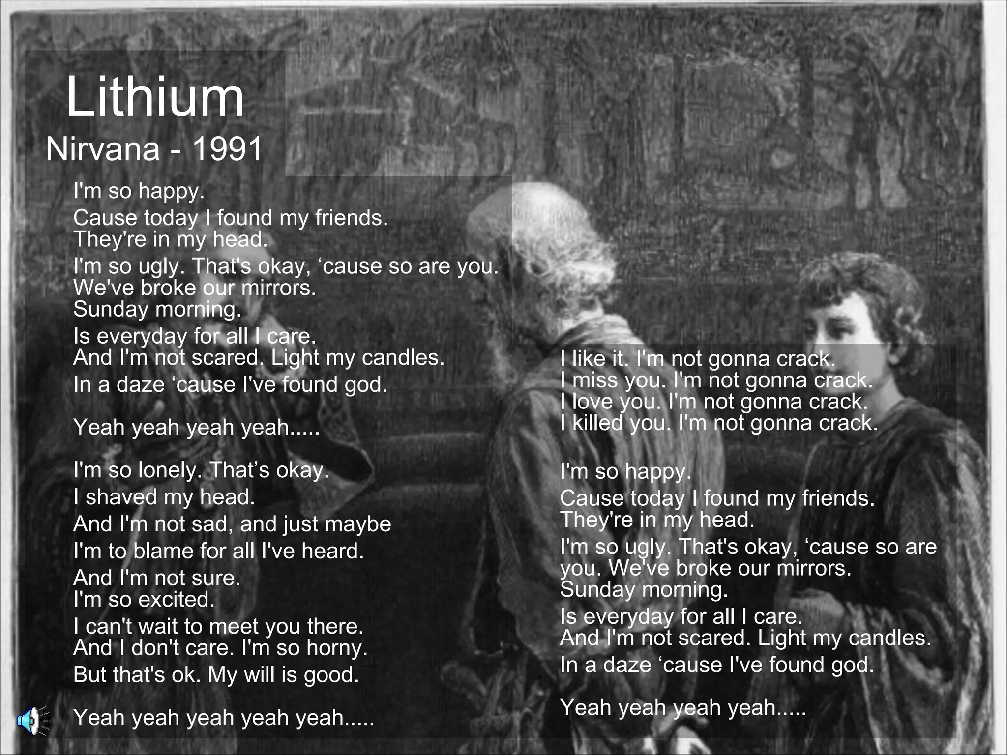Lithium
Nirvana - 1991
 I'm so happy.
 Cause today I found my friends.
 They're in my head.
 I'm so ugly. That's okay, ‘cause so are you.
 We've broke our mirrors.
 Sunday morning.
 Is everyday for all I care.
 And I'm not scared. Light my candles.          I like it. I'm not gonna crack.
 In a daze ‘cause I've found god.               I miss you. I'm not gonna crack.
                                                I love you. I'm not gonna crack.
 Yeah yeah yeah yeah.....                       I killed you. I'm not gonna crack.

 I'm so lonely. That’s okay.                    I'm so happy.
 I shaved my head.                              Cause today I found my friends.
 And I'm not sad, and just maybe                They're in my head.
 I'm to blame for all I've heard.               I'm so ugly. That's okay, ‘cause so are
 And I'm not sure.                              you. We've broke our mirrors.
 I'm so excited.                                Sunday morning.
 I can't wait to meet you there.                Is everyday for all I care.
 And I don't care. I'm so horny.                And I'm not scared. Light my candles.
 But that's ok. My will is good.                In a daze ‘cause I've found god.

 Yeah yeah yeah yeah yeah.....                  Yeah yeah yeah yeah.....
 