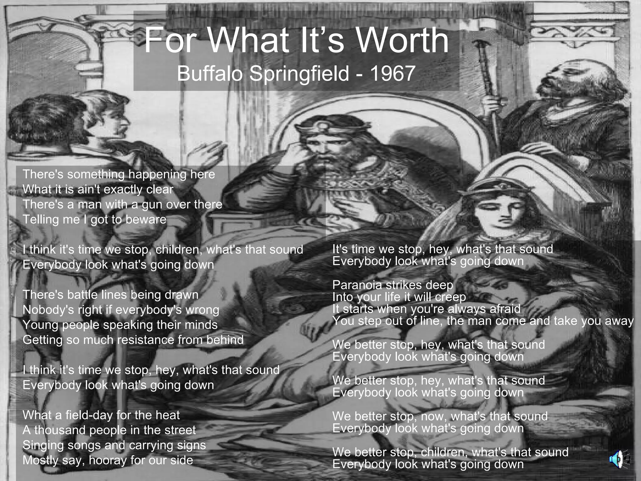 For What It’s Worth
                             Buffalo Springfield - 1967



There's something happening here
What it is ain't exactly clear
There's a man with a gun over there
Telling me I got to beware

I think it's time we stop, children, what's that sound   It's time we stop, hey, what's that sound
Everybody look what's going down                         Everybody look what's going down
                                                         Paranoia strikes deep
There's battle lines being drawn                         Into your life it will creep
Nobody's right if everybody's wrong                      It starts when you're always afraid
Young people speaking their minds                        You step out of line, the man come and take you away
Getting so much resistance from behind                   We better stop, hey, what's that sound
                                                         Everybody look what's going down
I think it's time we stop, hey, what's that sound
Everybody look what's going down                         We better stop, hey, what's that sound
                                                         Everybody look what's going down
What a field-day for the heat                            We better stop, now, what's that sound
A thousand people in the street                          Everybody look what's going down
Singing songs and carrying signs
                                                         We better stop, children, what's that sound
Mostly say, hooray for our side                          Everybody look what's going down
 