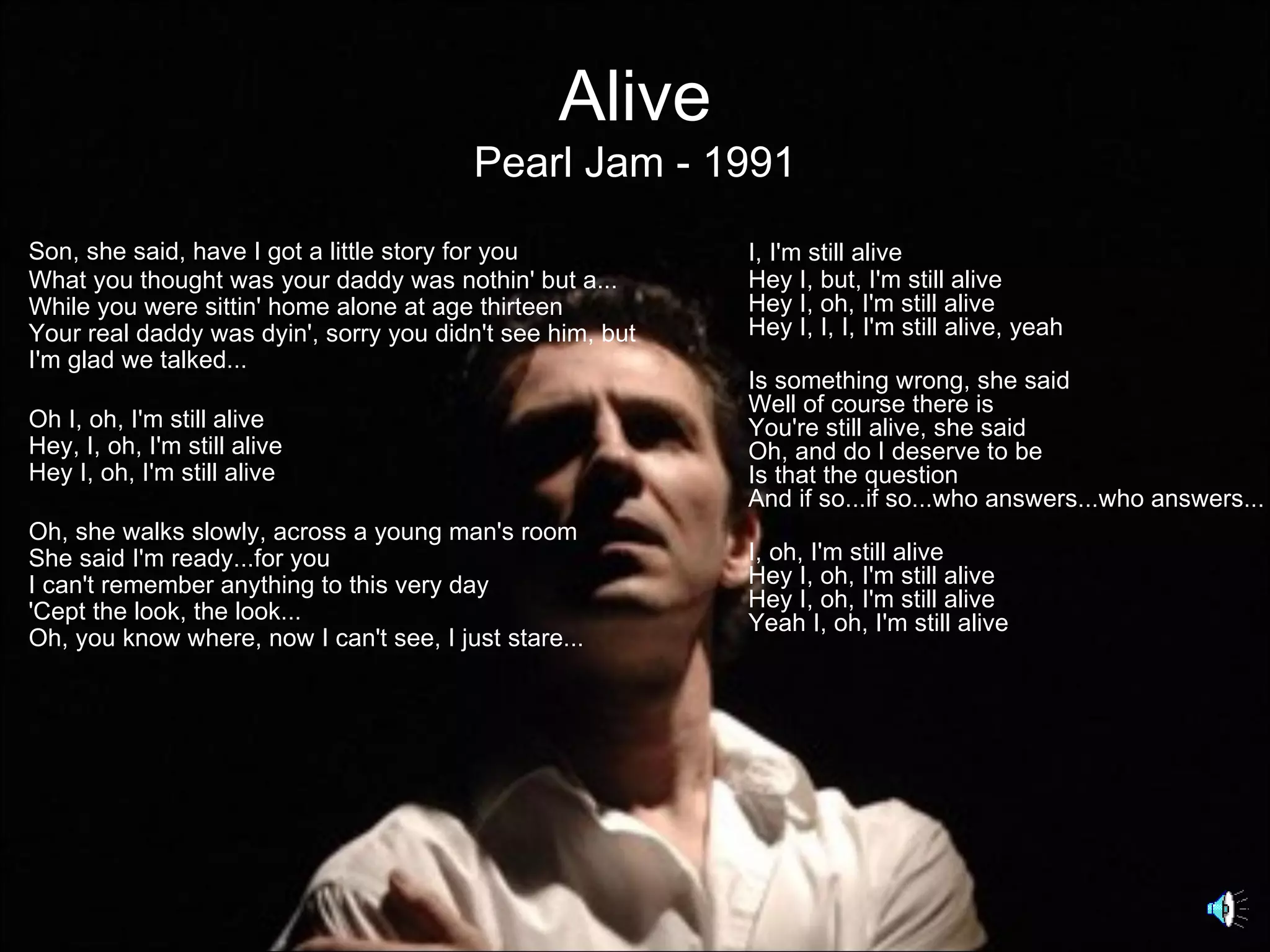 Alive
                                         Pearl Jam - 1991
Son, she said, have I got a little story for you           I, I'm still alive
What you thought was your daddy was nothin' but a...       Hey I, but, I'm still alive
While you were sittin' home alone at age thirteen          Hey I, oh, I'm still alive
Your real daddy was dyin', sorry you didn't see him, but   Hey I, I, I, I'm still alive, yeah
I'm glad we talked...
                                                           Is something wrong, she said
                                                           Well of course there is
Oh I, oh, I'm still alive                                  You're still alive, she said
Hey, I, oh, I'm still alive                                Oh, and do I deserve to be
Hey I, oh, I'm still alive                                 Is that the question
                                                           And if so...if so...who answers...who answers...
Oh, she walks slowly, across a young man's room
She said I'm ready...for you                               I, oh, I'm still alive
I can't remember anything to this very day                 Hey I, oh, I'm still alive
'Cept the look, the look...                                Hey I, oh, I'm still alive
                                                           Yeah I, oh, I'm still alive
Oh, you know where, now I can't see, I just stare...
 