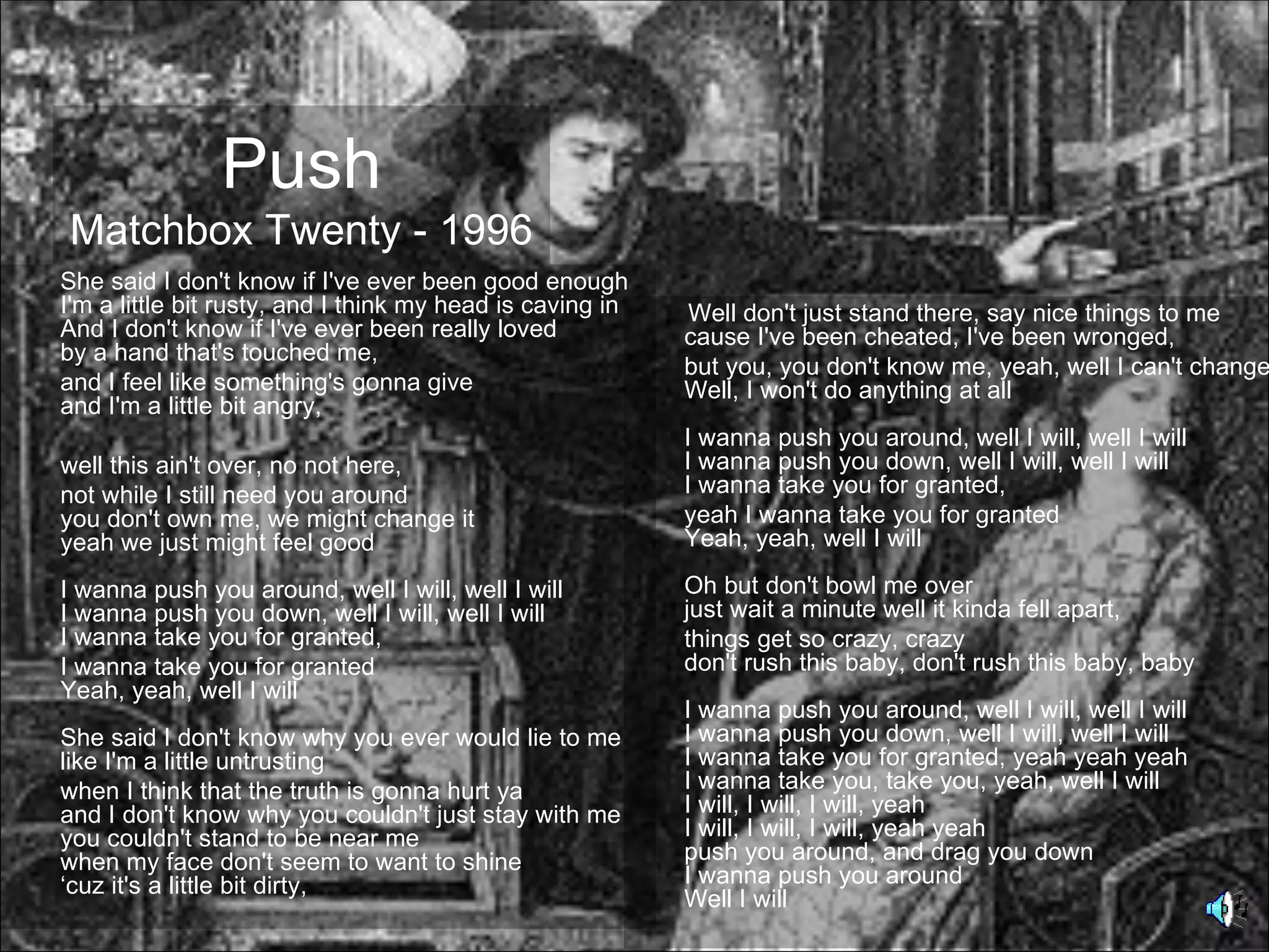 Push
Matchbox Twenty - 1996
She said I don't know if I've ever been good enough
I'm a little bit rusty, and I think my head is caving in   Well don't just stand there, say nice things to me
And I don't know if I've ever been really loved            cause I've been cheated, I've been wronged,
by a hand that's touched me,
                                                           but you, you don't know me, yeah, well I can't change
and I feel like something's gonna give                     Well, I won't do anything at all
and I'm a little bit angry,
                                                           I wanna push you around, well I will, well I will
well this ain't over, no not here,                         I wanna push you down, well I will, well I will
not while I still need you around                          I wanna take you for granted,
you don't own me, we might change it                       yeah I wanna take you for granted
yeah we just might feel good                               Yeah, yeah, well I will

I wanna push you around, well I will, well I will          Oh but don't bowl me over
I wanna push you down, well I will, well I will            just wait a minute well it kinda fell apart,
I wanna take you for granted,                              things get so crazy, crazy
I wanna take you for granted                               don't rush this baby, don't rush this baby, baby
Yeah, yeah, well I will
                                                           I wanna push you around, well I will, well I will
She said I don't know why you ever would lie to me         I wanna push you down, well I will, well I will
like I'm a little untrusting                               I wanna take you for granted, yeah yeah yeah
when I think that the truth is gonna hurt ya               I wanna take you, take you, yeah, well I will
and I don't know why you couldn't just stay with me        I will, I will, I will, yeah
you couldn't stand to be near me                           I will, I will, I will, yeah yeah
when my face don't seem to want to shine                   push you around, and drag you down
‘cuz it's a little bit dirty,                              I wanna push you around
                                                           Well I will
 
