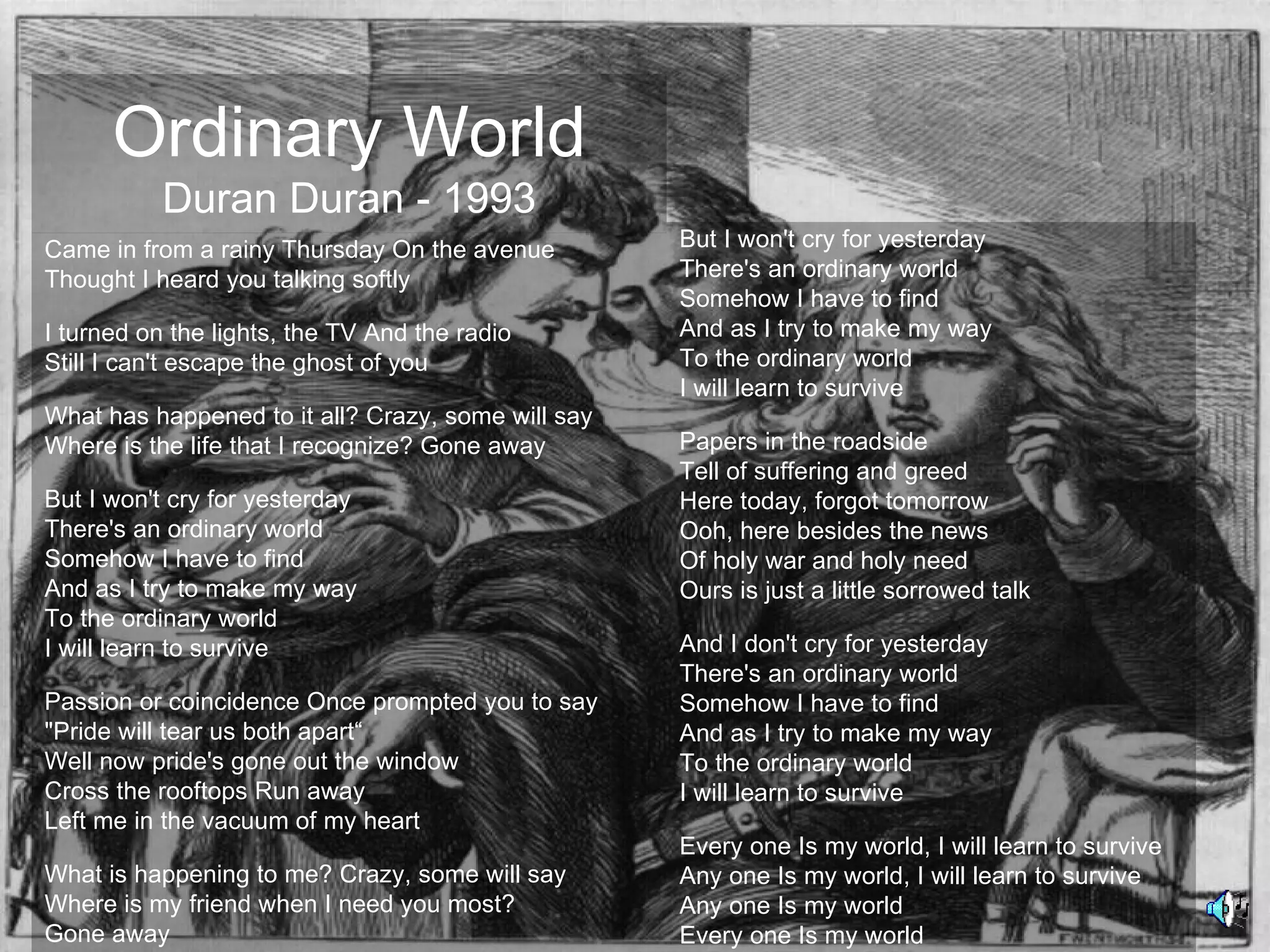 Ordinary World
           Duran Duran - 1993
Came in from a rainy Thursday On the avenue         But I won't cry for yesterday
Thought I heard you talking softly                  There's an ordinary world
                                                    Somehow I have to find
I turned on the lights, the TV And the radio        And as I try to make my way
Still I can't escape the ghost of you               To the ordinary world
                                                    I will learn to survive
What has happened to it all? Crazy, some will say
Where is the life that I recognize? Gone away       Papers in the roadside
                                                    Tell of suffering and greed
But I won't cry for yesterday                       Here today, forgot tomorrow
There's an ordinary world                           Ooh, here besides the news
Somehow I have to find                              Of holy war and holy need
And as I try to make my way                         Ours is just a little sorrowed talk
To the ordinary world
I will learn to survive                             And I don't cry for yesterday
                                                    There's an ordinary world
Passion or coincidence Once prompted you to say     Somehow I have to find
"Pride will tear us both apart“                     And as I try to make my way
Well now pride's gone out the window                To the ordinary world
Cross the rooftops Run away                         I will learn to survive
Left me in the vacuum of my heart
                                                    Every one Is my world, I will learn to survive
What is happening to me? Crazy, some will say       Any one Is my world, I will learn to survive
Where is my friend when I need you most?            Any one Is my world
Gone away                                           Every one Is my world
 