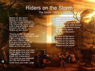 Riders on the Storm
                                 The Doors - 1971

Riders on the storm                           Riders on the storm
Riders on the storm                           Riders on the storm
Into this house we're born                    Into this house we're born
Into this world we're thrown                  Into this world we're thrown
Like a dog without a bone
An actor out alone                            Like a dog without a bone
Riders on the storm                           An actor out alone
                                              Riders on the storm
There's a killer on the road
His brain is squirmin' like a toad            Riders on the storm
Take a long holiday                           Riders on the storm
Let your children play                        Riders on the storm
If ya give this man a ride                    Riders on the storm
Sweet memory will die
Killer on the road, yeah                      Riders on the storm

Girl ya gotta love your man
Girl ya gotta love your man
Take him by the hand
Make him understand
The world on you depends
Our life will never end
Gotta love your man, yeah
 