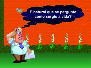 É natural que se pergunte
como surgiu a vida?
 