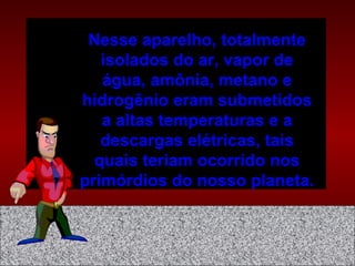 Nesse aparelho, totalmente
isolados do ar, vapor de
água, amônia, metano e
hidrogênio eram submetidos
a altas temperaturas e a
descargas elétricas, tais
quais teriam ocorrido nos
primórdios do nosso planeta.
 