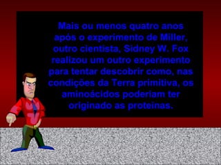 Mais ou menos quatro anos
após o experimento de Miller,
outro cientista, Sidney W. Fox
realizou um outro experimento
para tentar descobrir como, nas
condições da Terra primitiva, os
aminoácidos poderiam ter
originado as proteínas.
 