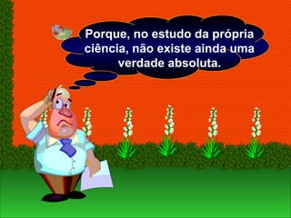 Porque, no estudo da própria
ciência, não existe ainda uma
verdade absoluta.
 