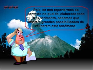 Pois, se nos reportarmos ao
contexto no qual foi elaborado todo
o experimento, sabemos que
existem grandes possibilidades de
validarem este fenômeno.
 