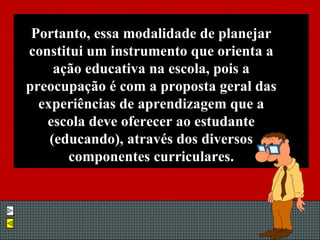 Portanto, essa modalidade de planejar constitui um instrumento que orienta a ação educativa na escola, pois a preocupação é com a proposta geral das experiências de aprendizagem que a escola deve oferecer ao estudante (educando), através dos diversos componentes curriculares. 