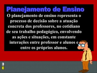 O planejamento de ensino representa o processo de decisão sobre a atuação concreta dos professores, no cotidiano de seu trabalho pedagógico, envolvendo as ações e situações, em constante interações entre professor e alunos e entre os próprios alunos. Planejamento de Ensino 