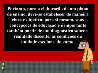 Portanto, para a elaboração de um plano de ensino, deve-se estabelecer de maneira clara e objetiva, para si mesmo, suas concepções de educação e é importante também partir de um diagnóstico sobre a realidade discente, as condições da unidade escolar e do curso. 