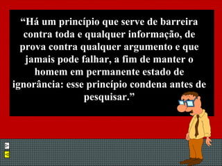 “ Há um princípio que serve de barreira contra toda e qualquer informação, de prova contra qualquer argumento e que jamais pode falhar, a fim de manter o homem em permanente estado de ignorância: esse princípio condena antes de pesquisar.” 
