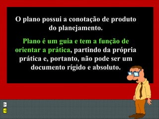 O plano possui a conotação de produto do planejamento. Plano é um guia e tem a função de orientar a prática , partindo da própria prática e, portanto, não pode ser um documento rígido e absoluto. 