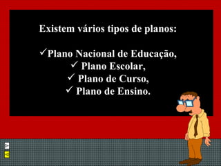 Existem vários tipos de planos: Plano Nacional de Educação, Plano Escolar, Plano de Curso, Plano de Ensino. 