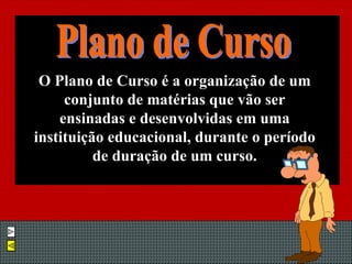 O Plano de Curso é a organização de um conjunto de matérias que vão ser ensinadas e desenvolvidas em uma instituição educacional, durante o período de duração de um curso. Plano de Curso 