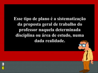 Esse tipo de plano é a sistematização da proposta geral de trabalho do professor naquela determinada disciplina ou área de estudo, numa dada realidade. 