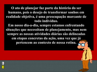 O ato de planejar faz parte da história do ser humano, pois o desejo de transformar sonhos em realidade objetiva, é uma preocupação marcante de todo indivíduo. Em nosso dia-a-dia, sempre estamos enfrentando situações que necessitam de planejamento, mas nem sempre as nossas atividades diárias são delineadas em etapas concretas da ação, uma vez que já pertencem ao contexto de nossa rotina. 