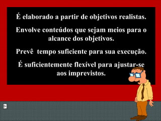 É elaborado a partir de objetivos realistas. Envolve conteúdos que sejam meios para o alcance dos objetivos. Prevê  tempo suficiente para sua execução. É suficientemente flexível para ajustar-se aos imprevistos. 