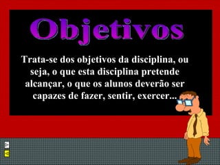 Trata-se dos objetivos da disciplina, ou seja, o que esta disciplina pretende alcançar, o que os alunos deverão ser capazes de fazer, sentir, exercer... Objetivos 