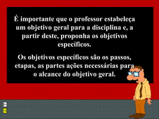 É importante que o professor estabeleça um objetivo geral para a disciplina e, a partir deste, proponha os objetivos específicos. Os objetivos específicos são os passos, etapas, as partes ações necessárias para o alcance do objetivo geral. 