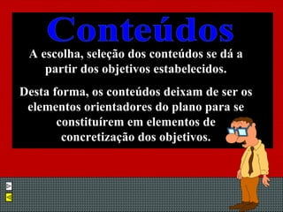A escolha, seleção dos conteúdos se dá a partir dos objetivos estabelecidos. Desta forma, os conteúdos deixam de ser os elementos orientadores do plano para se constituírem em elementos de concretização dos objetivos. Conteúdos 