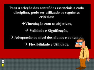 Para a seleção dos conteúdos essenciais a cada disciplina, pode ser utilizado os seguintes critérios: Vinculação com os objetivos, Validade e Significação, Adequação ao nível dos alunos e ao tempo, Flexibilidade e Utilidade. 