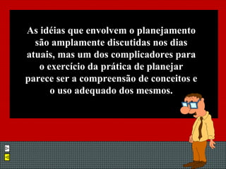 As idéias que envolvem o planejamento são amplamente discutidas nos dias atuais, mas um dos complicadores para o exercício da prática de planejar parece ser a compreensão de conceitos e o uso adequado dos mesmos. 
