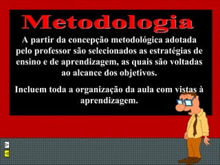 A partir da concepção metodológica adotada pelo professor são selecionados as estratégias de ensino e de aprendizagem, as quais são voltadas ao alcance dos objetivos. Incluem toda a organização da aula com vistas à aprendizagem. Metodologia 