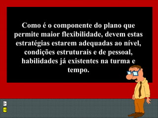 Como é o componente do plano que permite maior flexibilidade, devem estas estratégias estarem adequadas ao nível, condições estruturais e de pessoal, habilidades já existentes na turma e tempo. 
