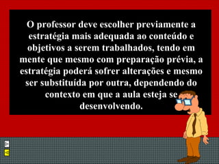 O professor deve escolher previamente a estratégia mais adequada ao conteúdo e objetivos a serem trabalhados, tendo em mente que mesmo com preparação prévia, a estratégia poderá sofrer alterações e mesmo ser substituída por outra, dependendo do contexto em que a aula esteja se desenvolvendo. 