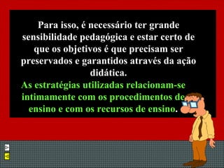 Para isso, é necessário ter grande sensibilidade pedagógica e estar certo de que os objetivos é que precisam ser preservados e garantidos através da ação didática. As estratégias utilizadas relacionam-se intimamente com os procedimentos de ensino e com os recursos de ensino . 