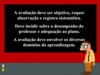 A avaliação deve ser objetiva, requer observação e registro sistemático. Deve incidir sobre o desempenho do professor e adequação ao plano. A avaliação deve envolver os diversos domínios da aprendizagem. 
