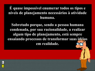 É quase impossível enumerar todos os tipos e níveis de planejamento necessários à atividade humana. Sobretudo porque, sendo a pessoa humana condenada, por sua racionalidade, a realizar algum tipo de planejamento, está sempre ensaiando processos de transformar suas idéias em realidade. 