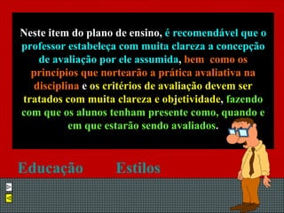 Neste item do plano de ensino,  é recomendável que o professor estabeleça com muita clareza a concepção de avaliação por ele assumida ,  bem  como os princípios que nortearão a prática avaliativa na disciplina  e  os critérios de avaliação devem ser tratados com muita clareza e objetividade ,  fazendo com que os alunos tenham presente como, quando e em que estarão sendo avaliados . Educação   Estilos   