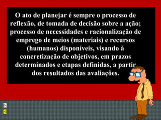 O ato de planejar é sempre o processo de reflexão, de tomada de decisão sobre a ação; processo de necessidades e racionalização de emprego de meios (materiais) e recursos (humanos) disponíveis, visando à concretização de objetivos, em prazos determinados e etapas definidas, a partir dos resultados das avaliações. 