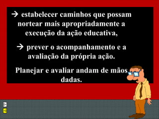    estabelecer caminhos que possam nortear mais apropriadamente a execução da ação educativa,    prever o acompanhamento e a avaliação da própria ação. Planejar e avaliar andam de mãos dadas. 