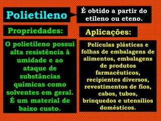 É obtido a partir do
Polietileno            etileno ou eteno.
Propriedades:           Aplicações:
O polietileno possui   Películas plásticas e
 alta resistência à  folhas de embalagens de
   umidade e ao       alimentos, embalagens
     ataque de              de produtos
                          farmacêuticos,
    substâncias        recipientes diversos,
  químicas como       revestimentos de fios,
solventes em geral.        cabos, tubos,
 É um material de     brinquedos e utensílios
    baixo custo.            domésticos.
 