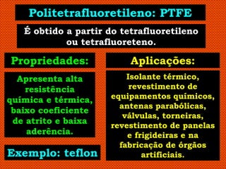 Politetrafluoretileno: PTFE
   É obtido a partir do tetrafluoretileno
            ou tetrafluoreteno.

Propriedades:             Aplicações:
  Apresenta alta         Isolante térmico,
    resistência           revestimento de
química e térmica,   equipamentos químicos,
                       antenas parabólicas,
 baixo coeficiente
                        válvulas, torneiras,
 de atrito e baixa
                     revestimento de panelas
    aderência.           e frigideiras e na
                       fabricação de órgãos
Exemplo: teflon              artificiais.
 