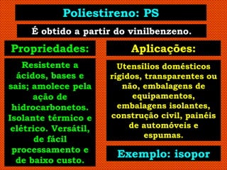 Poliestireno: PS
     É obtido a partir do vinilbenzeno.
Propriedades:              Aplicações:
    Resistente a         Utensílios domésticos
  ácidos, bases e      rígidos, transparentes ou
sais; amolece pela        não, embalagens de
      ação de                equipamentos,
 hidrocarbonetos.        embalagens isolantes,
Isolante térmico e     construção civil, painéis
 elétrico. Versátil,        de automóveis e
                                espumas.
       de fácil
 processamento e
                        Exemplo: isopor
  de baixo custo.
 