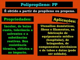 Polipropileno: PP
 É obtido a partir do propileno ou propeno.

Propriedades:
 Incolor, de baixo     Utensílios domésticos,
custo, tolerância a    fibras e filamentos, na
   solventes e a            fabricação de
    substâncias         equipamento médico
   reativas. Boa           (hospitalar), de
                           brinquedos, de
    resistência
                      componentes eletrônicos
térmica, elétrica e
                      e de tubos e dutos (pode
    ao impacto.             ser soldado).
 