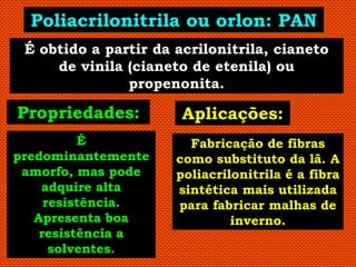 Poliacrilonitrila ou orlon: PAN
 É obtido a partir da acrilonitrila, cianeto
     de vinila (cianeto de etenila) ou
               propenonita.

Propriedades:          Aplicações:
          É             Fabricação de fibras
predominantemente     como substituto da lã. A
 amorfo, mas pode     poliacrilonitrila é a fibra
    adquire alta      sintética mais utilizada
     resistência.     para fabricar malhas de
   Apresenta boa               inverno.
    resistência a
      solventes.
 