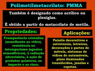Polimetilmetacrilato: PMMA
   Também é designado como acrílico ou
               plexiglas.
 É obtido a partir do metacrilato de metila.
Propriedades:                      Aplicações:
Transparência cristalina
  (semelhante ao vidro),     Painéis decorativos e
      resistência ao         estruturais, letreiros,
 intemperismo (agentes      decorações e partes de
atmosféricos), à radiação     móveis, sistemas de
  ultravioleta, à ação de   vidros de automóveis,
 produtos químicos, ao         pisos iluminados
    impacto e ao risco.     translúcidos, janelas e
                                   capotas.
 