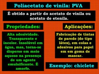 Poliacetato de vinila: PVA
  É obtido a partir do acetato de vinila ou
             acetato de etenila.

 Propriedades:                Aplicações:
  Alta adesividade.       Fabricação de tintas
    Transparente e         de parede (do tipo
incolor. Insolúvel em      látex), em colas e
 água, mas, torna-se      adesivos para papel
  disperso em meio          em em goma de
 aquoso na presença             mascar.
     de um agente
   emulsificante. É
                        Exemplo: chiclete
        amorfo.
 