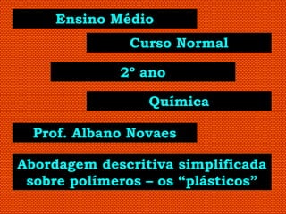 Ensino Médio
              Curso Normal

             2º ano

                 Química

  Prof. Albano Novaes

Abordagem descritiva simplificada
 sobre polímeros – os “plásticos”
 