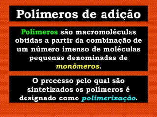 Polímeros de adição
 Polímeros são macromoléculas
obtidas a partir da combinação de
um número imenso de moléculas
    pequenas denominadas de
           monômeros.

     O processo pelo qual são
   sintetizados os polímeros é
 designado como polimerização.
 